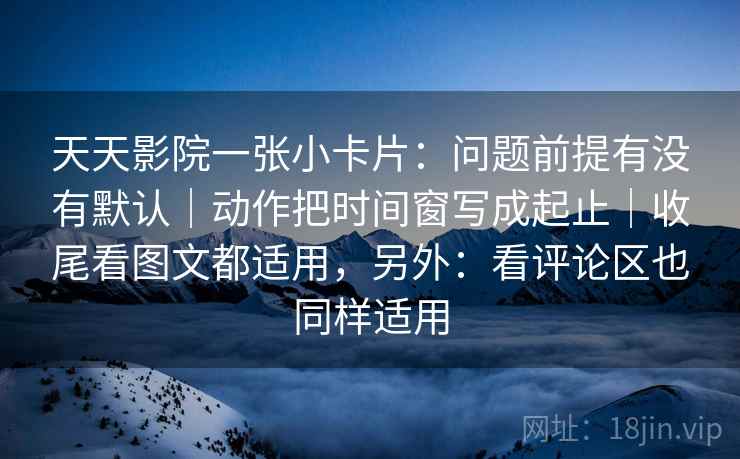 天天影院一张小卡片：问题前提有没有默认｜动作把时间窗写成起止｜收尾看图文都适用，另外：看评论区也同样适用